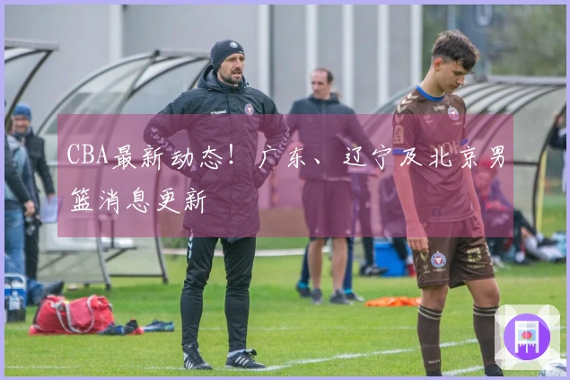 CBA最新动态！广东、辽宁及北京男篮消息更新