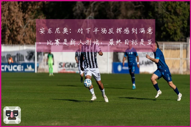 安东尼奥：对下半场发挥感到满意，比赛是新人测试，最终目标是亚运会
