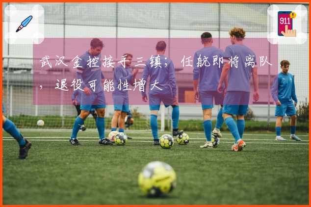 武汉金控接手三镇；任航即将离队，退役可能性增大