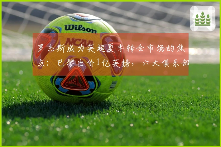 罗杰斯成为英超夏季转会市场的焦点：巴黎出价1亿英镑，六大俱乐部面临挑战