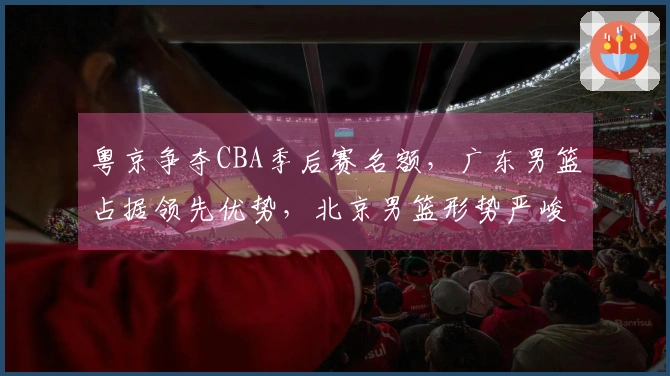 粤京争夺CBA季后赛名额，广东男篮占据领先优势，北京男篮形势严峻！