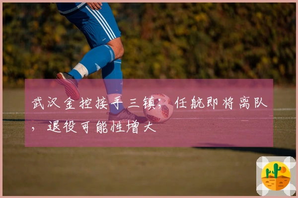 武汉金控接手三镇；任航即将离队，退役可能性增大