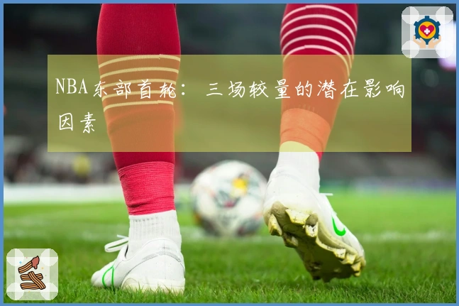 NBA东部首轮：三场较量的潜在影响因素