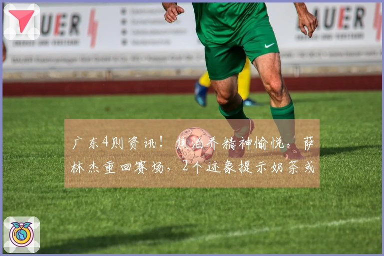 广东4则资讯！焦泊乔精神愉悦，萨林杰重回赛场，2个迹象提示奶茶或将被释放