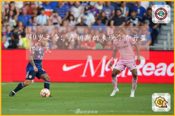 40岁之争：詹姆斯的表现令乔丹显得平凡