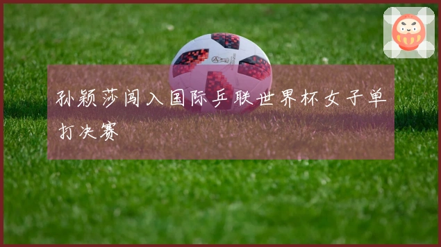 孙颖莎闯入国际乒联世界杯女子单打决赛