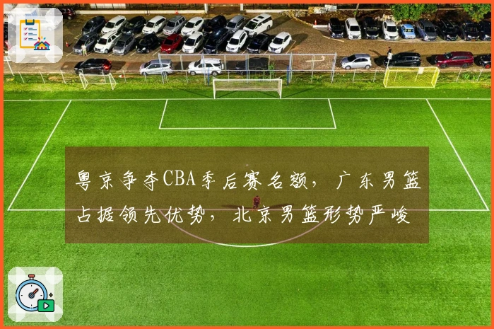 粤京争夺CBA季后赛名额，广东男篮占据领先优势，北京男篮形势严峻！