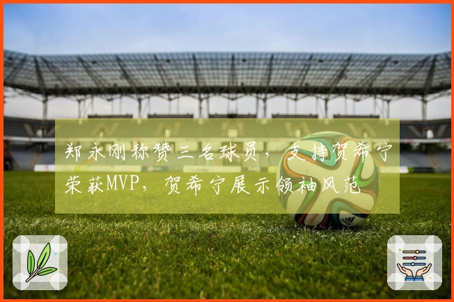 郑永刚称赞三名球员，支持贺希宁荣获MVP，贺希宁展示领袖风范