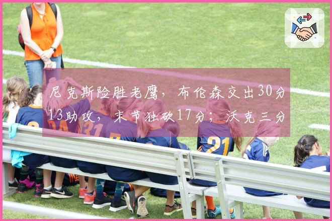 尼克斯险胜老鹰，布伦森交出30分13助攻，末节独砍17分；沃克三分球创队史纪录。
