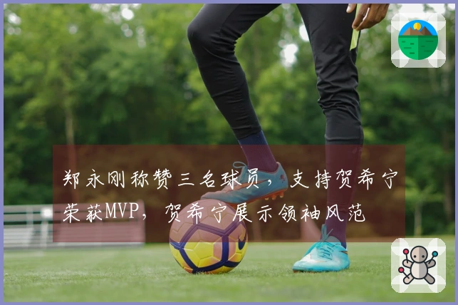 郑永刚称赞三名球员，支持贺希宁荣获MVP，贺希宁展示领袖风范