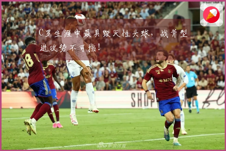 C罗生涯中最具毁灭性头球，战斧型进攻势不可挡！